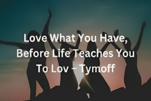 love what you have, before life teaches you to lov - tymoff